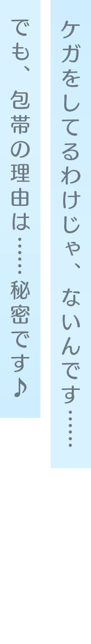 ケガをしてるわけじゃ、ないんです…… でも、包帯の理由は……秘密です♪