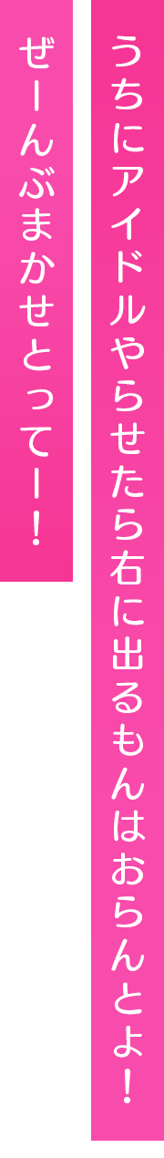 うちにアイドルやらせたら右に出るもんはおらんとよ！ぜーんぶまかせとってー！
