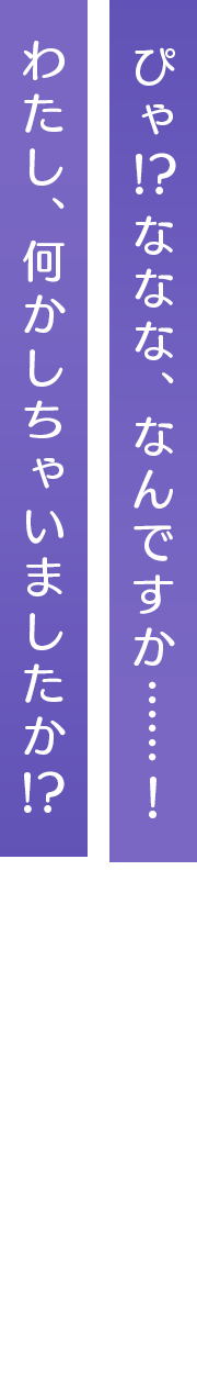 ぴゃ⁉ななな、なんですか……！わたし、何かしちゃいましたか⁉